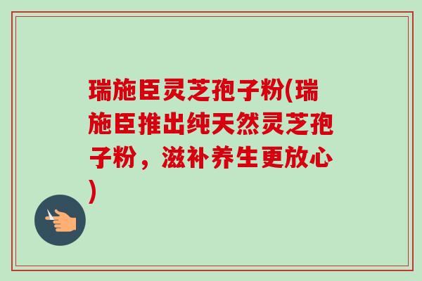 瑞施臣灵芝孢子粉(瑞施臣推出纯天然灵芝孢子粉,滋补养生更放心) 瑞施臣灵芝孢子粉(瑞施臣推出纯天然灵芝孢子粉,滋补养生更放心)