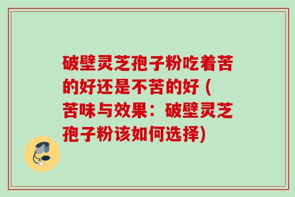破壁灵芝孢子粉吃着苦的好还是不苦的好 (苦味与效果：破壁灵芝孢子粉该如何选择)
