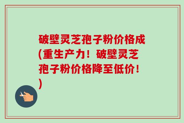 破壁灵芝孢子粉价格成(重生产力!破壁灵芝孢子粉价格降至低价!) 破壁灵芝孢子粉价格成(重生产力!破壁灵芝孢子粉价格降至低价!)