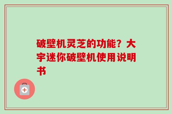 破壁机灵芝的功能?大宇迷你破壁机使用说明书 破壁机灵芝的功能?大宇迷你破壁机使用说明书