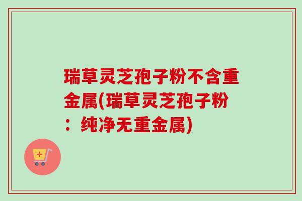 瑞草灵芝孢子粉不含重金属(瑞草灵芝孢子粉:纯净无重金属) 瑞草灵芝孢子粉不含重金属(瑞草灵芝孢子粉:纯净无重金属)