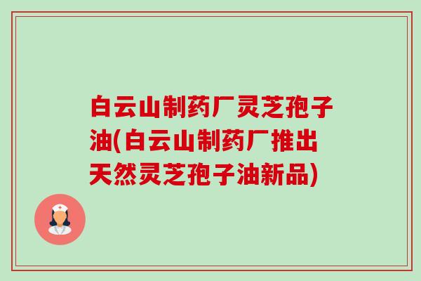 白云山制药厂灵芝孢子油(白云山制药厂推出天然灵芝孢子油新品) 白云山制药厂灵芝孢子油(白云山制药厂推出天然灵芝孢子油新品)