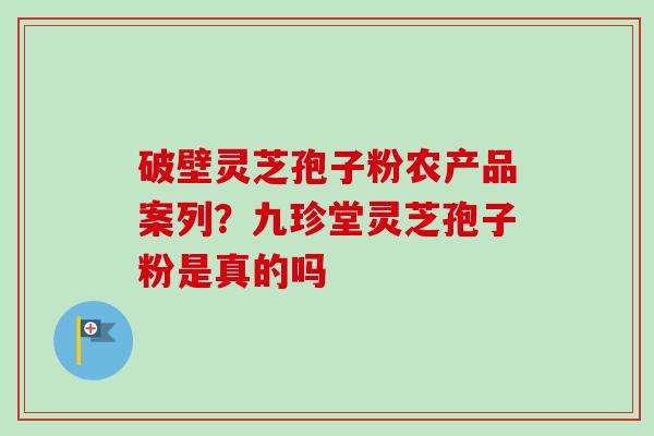 破壁灵芝孢子粉农产品案列?九珍堂灵芝孢子粉是真的吗 破壁灵芝孢子粉农产品案列?九珍堂灵芝孢子粉是真的吗