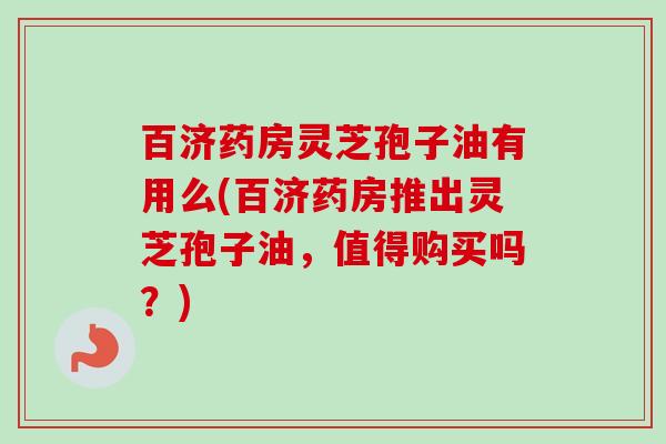 百济药房灵芝孢子油有用么(百济药房推出灵芝孢子油,值得购买吗?) 百济药房灵芝孢子油有用么(百济药房推出灵芝孢子油,值得购买吗?)
