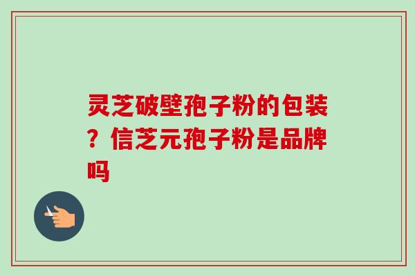 灵芝破壁孢子粉的包装?信芝元孢子粉是品牌吗 灵芝破壁孢子粉的包装?信芝元孢子粉是品牌吗