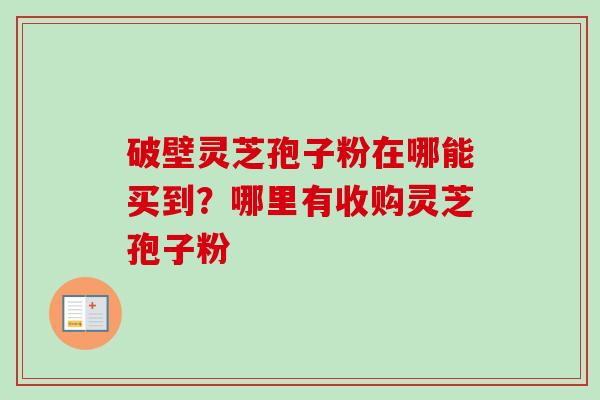 破壁灵芝孢子粉在哪能买到?哪里有收购灵芝孢子粉 破壁灵芝孢子粉在哪能买到?哪里有收购灵芝孢子粉