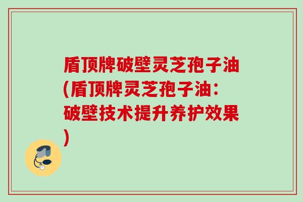 盾顶牌破壁灵芝孢子油(盾顶牌灵芝孢子油:破壁技术提升养护效果) 盾顶牌破壁灵芝孢子油(盾顶牌灵芝孢子油:破壁技术提升养护效果)