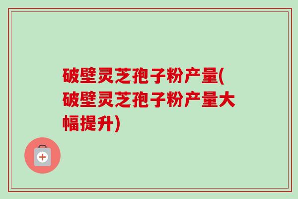 破壁灵芝孢子粉产量(破壁灵芝孢子粉产量大幅提升) 破壁灵芝孢子粉产量(破壁灵芝孢子粉产量大幅提升)