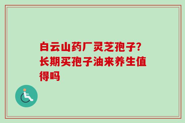 白云山药厂灵芝孢子?长期买孢子油来养生值得吗 白云山药厂灵芝孢子?长期买孢子油来养生值得吗