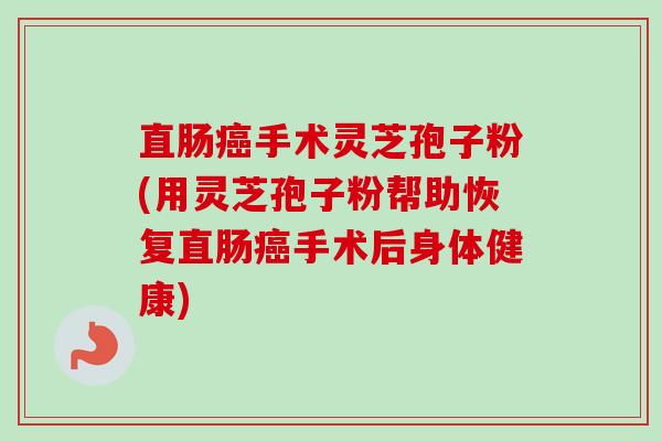 直肠手术灵芝孢子粉(用灵芝孢子粉帮助恢复直肠手术后身体健康) 直肠手术灵芝孢子粉(用灵芝孢子粉帮助恢复直肠手术后身体健康)