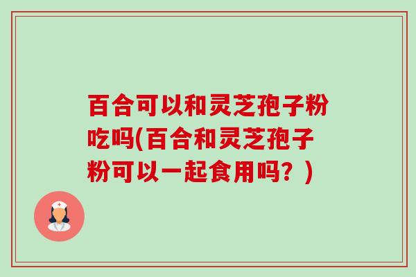 百合可以和灵芝孢子粉吃吗(百合和灵芝孢子粉可以一起食用吗?) 百合可以和灵芝孢子粉吃吗(百合和灵芝孢子粉可以一起食用吗?)
