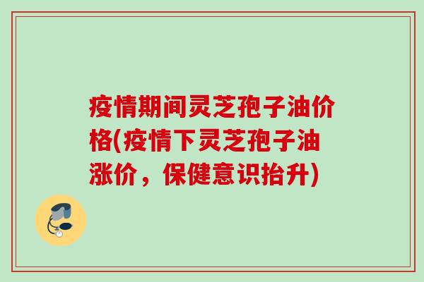 疫情期间灵芝孢子油价格(疫情下灵芝孢子油涨价,保健意识抬升) 疫情期间灵芝孢子油价格(疫情下灵芝孢子油涨价,保健意识抬升)