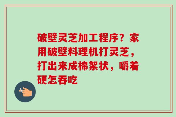 破壁灵芝加工程序?家用破壁料理机打灵芝,打出来成棉絮状,嚼着硬怎吞吃 破壁灵芝加工程序?家用破壁料理机打灵芝,打出来成棉絮状,嚼着硬怎吞吃