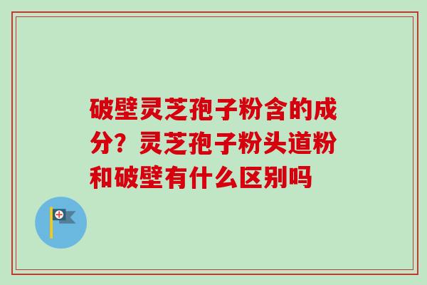 破壁灵芝孢子粉含的成分?灵芝孢子粉头道粉和破壁有什么区别吗 破壁灵芝孢子粉含的成分?灵芝孢子粉头道粉和破壁有什么区别吗