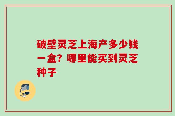 破壁灵芝上海产多少钱一盒?哪里能买到灵芝种子 破壁灵芝上海产多少钱一盒?哪里能买到灵芝种子