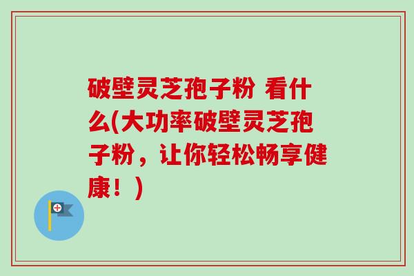 破壁灵芝孢子粉 看什么(大功率破壁灵芝孢子粉,让你轻松畅享健康!) 破壁灵芝孢子粉 看什么(大功率破壁灵芝孢子粉,让你轻松畅享健康!)
