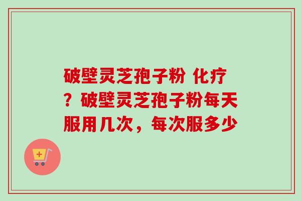 破壁灵芝孢子粉 ？破壁灵芝孢子粉每天服用几次，每次服多少