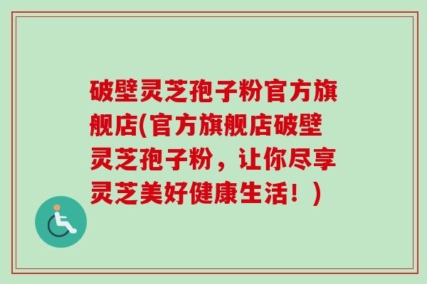 破壁灵芝孢子粉官方旗舰店(官方旗舰店破壁灵芝孢子粉,让你尽享灵芝美好健康生活!) 破壁灵芝孢子粉官方旗舰店(官方旗舰店破壁灵芝孢子粉,让你尽享灵芝美好健康生活!)