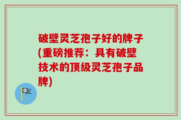 破壁灵芝孢子好的牌子(重磅推荐:具有破壁技术的灵芝孢子品牌) 破壁灵芝孢子好的牌子(重磅推荐:具有破壁技术的灵芝孢子品牌)