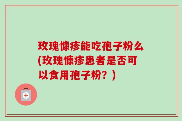 玫瑰慷疹能吃孢子粉么(玫瑰慷疹患者是否可以食用孢子粉?) 玫瑰慷疹能吃孢子粉么(玫瑰慷疹患者是否可以食用孢子粉?)