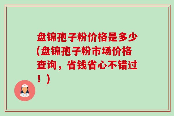 盘锦孢子粉价格是多少(盘锦孢子粉市场价格查询，省钱省心不错过！)