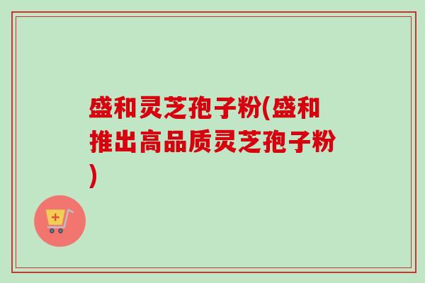 盛和灵芝孢子粉(盛和推出高品质灵芝孢子粉) 盛和灵芝孢子粉(盛和推出高品质灵芝孢子粉)