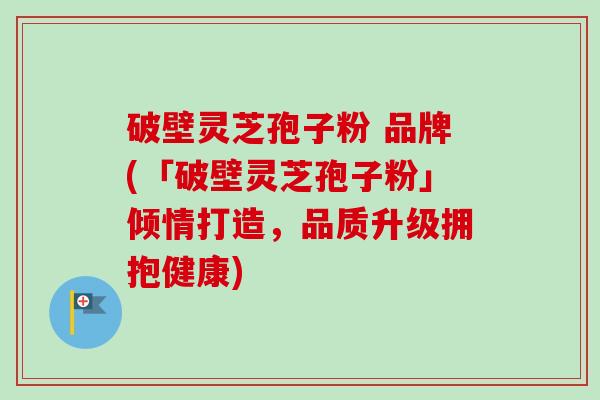 破壁灵芝孢子粉 品牌(「破壁灵芝孢子粉」倾情打造，品质升级拥抱健康)