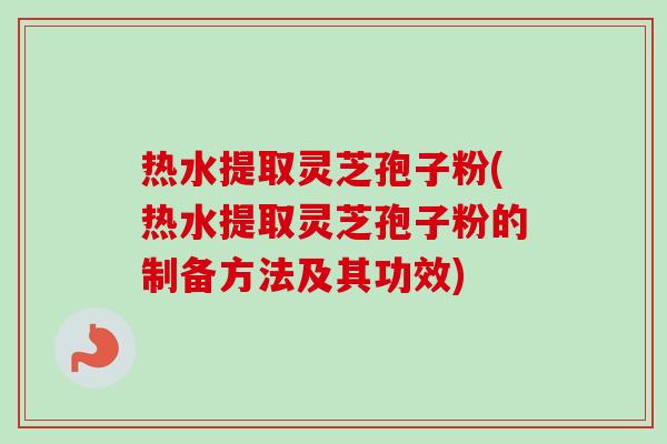 热水提取灵芝孢子粉(热水提取灵芝孢子粉的制备方法及其功效) 热水提取灵芝孢子粉(热水提取灵芝孢子粉的制备方法及其功效)