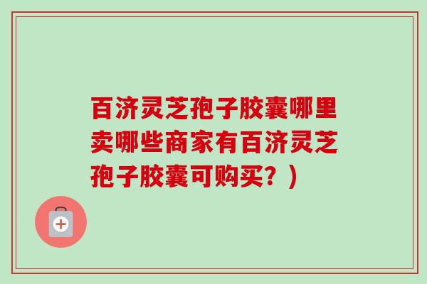 百济灵芝孢子胶囊哪里卖哪些商家有百济灵芝孢子胶囊可购买?) 百济灵芝孢子胶囊哪里卖哪些商家有百济灵芝孢子胶囊可购买?)