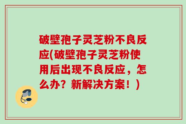 破壁孢子灵芝粉不良反应(破壁孢子灵芝粉使用后出现不良反应，怎么办？新解决方案！)