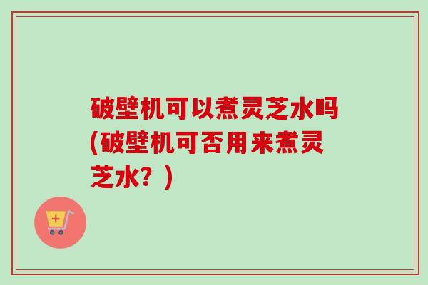 破壁机可以煮灵芝水吗(破壁机可否用来煮灵芝水？)