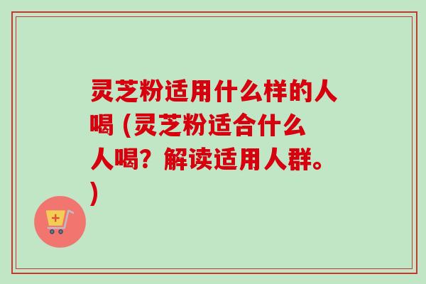 灵芝粉适用什么样的人喝 (灵芝粉适合什么人喝?解读适用人群。) 灵芝粉适用什么样的人喝 (灵芝粉适合什么人喝?解读适用人群。)