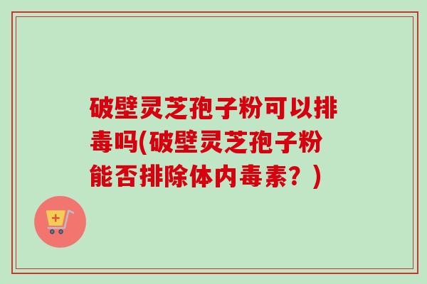 破壁灵芝孢子粉可以吗(破壁灵芝孢子粉能否排除体内毒素?) 破壁灵芝孢子粉可以吗(破壁灵芝孢子粉能否排除体内毒素?)