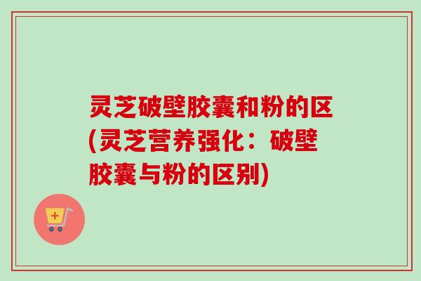 灵芝破壁胶囊和粉的区(灵芝营养强化:破壁胶囊与粉的区别) 灵芝破壁胶囊和粉的区(灵芝营养强化:破壁胶囊与粉的区别)