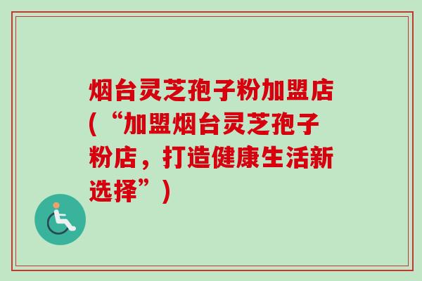 烟台灵芝孢子粉加盟店(“加盟烟台灵芝孢子粉店,打造健康生活新选择”) 烟台灵芝孢子粉加盟店(“加盟烟台灵芝孢子粉店,打造健康生活新选择”)