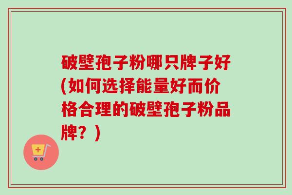 破壁孢子粉哪只牌子好(如何选择能量好而价格合理的破壁孢子粉品牌?) 破壁孢子粉哪只牌子好(如何选择能量好而价格合理的破壁孢子粉品牌?)