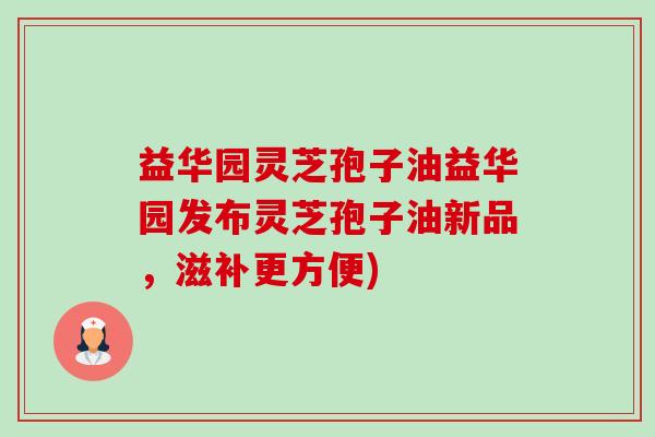 益华园灵芝孢子油益华园发布灵芝孢子油新品,滋补更方便) 益华园灵芝孢子油益华园发布灵芝孢子油新品,滋补更方便)