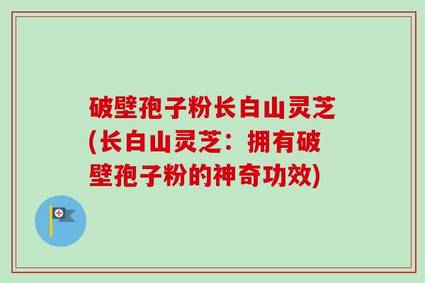 破壁孢子粉长白山灵芝(长白山灵芝：拥有破壁孢子粉的神奇功效)