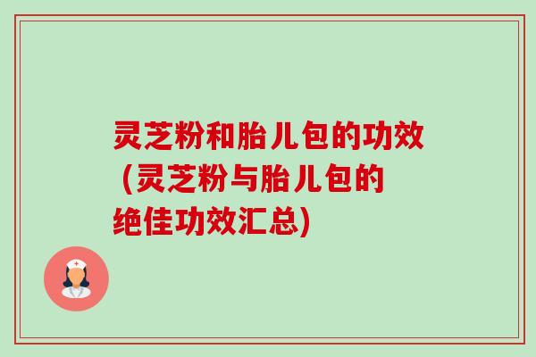 灵芝粉和胎儿包的功效 (灵芝粉与胎儿包的绝佳功效汇总) 灵芝粉和胎儿包的功效 (灵芝粉与胎儿包的绝佳功效汇总)