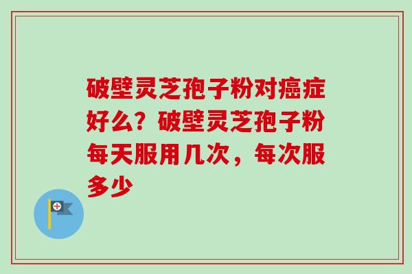 破壁灵芝孢子粉对症好么?破壁灵芝孢子粉每天服用几次,每次服多少 破壁灵芝孢子粉对症好么?破壁灵芝孢子粉每天服用几次,每次服多少