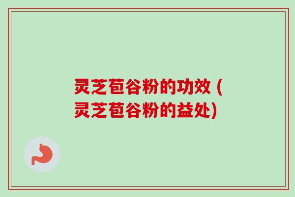 灵芝苞谷粉的功效 (灵芝苞谷粉的益处) 灵芝苞谷粉的功效 (灵芝苞谷粉的益处)