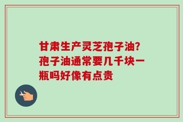 甘肃生产灵芝孢子油?孢子油通常要几千块一瓶吗好像有点贵 甘肃生产灵芝孢子油?孢子油通常要几千块一瓶吗好像有点贵