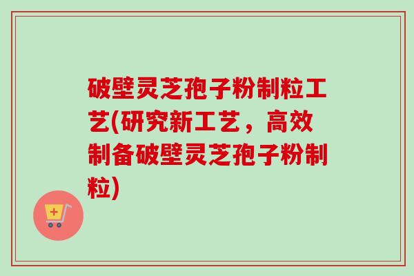 破壁灵芝孢子粉制粒工艺(研究新工艺，高效制备破壁灵芝孢子粉制粒)