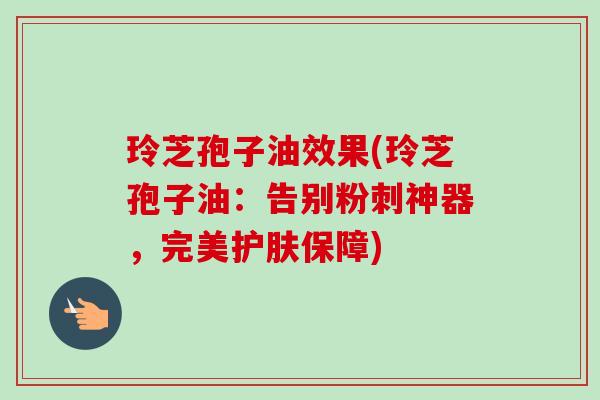 玲芝孢子油效果(玲芝孢子油：告别粉刺神器，完美护肤保障)