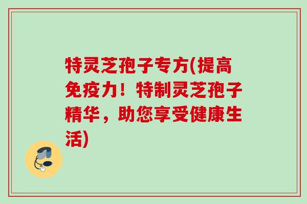 特灵芝孢子专方(提高免疫力!特制灵芝孢子精华,助您享受健康生活) 特灵芝孢子专方(提高免疫力!特制灵芝孢子精华,助您享受健康生活)