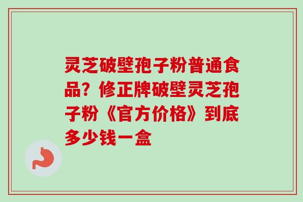 灵芝破壁孢子粉普通食品?修正牌破壁灵芝孢子粉《官方价格》到底多少钱一盒 灵芝破壁孢子粉普通食品?修正牌破壁灵芝孢子粉《官方价格》到底多少钱一盒