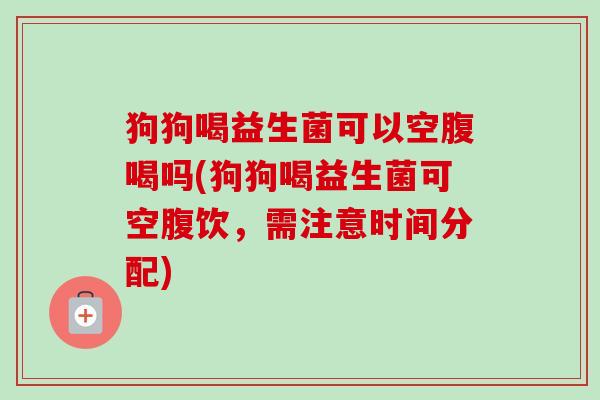 狗狗喝益生菌可以空腹喝吗(狗狗喝益生菌可空腹饮，需注意时间分配)