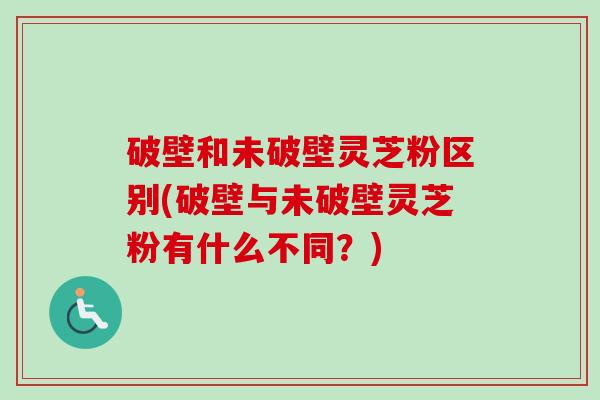 破壁和未破壁灵芝粉区别(破壁与未破壁灵芝粉有什么不同?) 破壁和未破壁灵芝粉区别(破壁与未破壁灵芝粉有什么不同?)