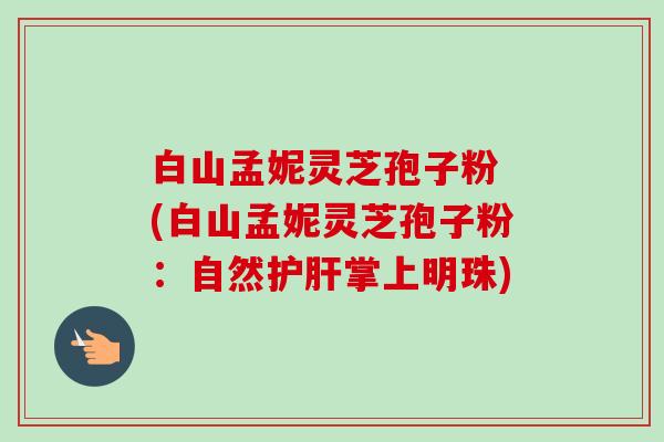 白山孟妮灵芝孢子粉 (白山孟妮灵芝孢子粉:自然掌上明珠) 白山孟妮灵芝孢子粉 (白山孟妮灵芝孢子粉:自然掌上明珠)