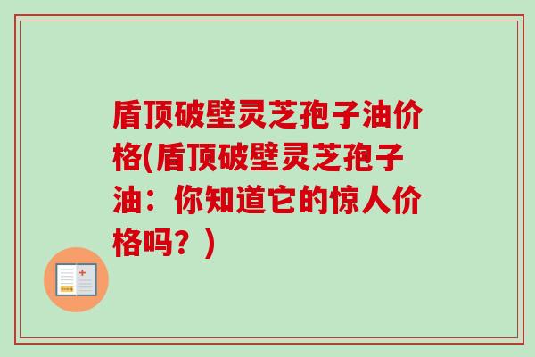 盾顶破壁灵芝孢子油价格(盾顶破壁灵芝孢子油:你知道它的惊人价格吗?) 盾顶破壁灵芝孢子油价格(盾顶破壁灵芝孢子油:你知道它的惊人价格吗?)